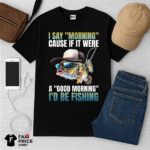 I Say Morning Cause If It Were A Good Morning I'd Be Fishing Shirt