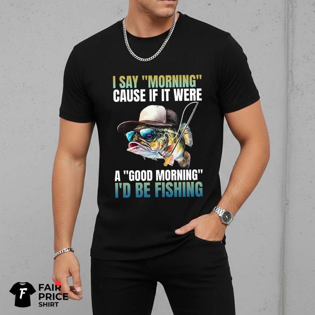 I Say Morning Cause If It Were A Good Morning I'd Be Fishing Shirt