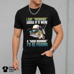 I Say Morning Cause If It Were A Good Morning I'd Be Fishing Shirt