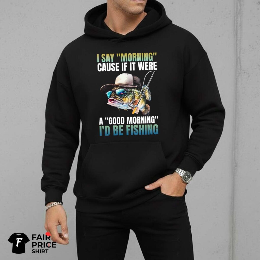 I Say Morning Cause If It Were A Good Morning I'd Be Fishing Shirt