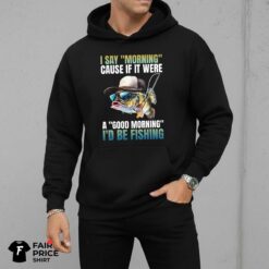 I Say Morning Cause If It Were A Good Morning I'd Be Fishing Shirt