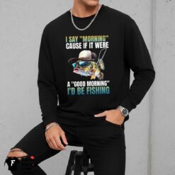 I Say Morning Cause If It Were A Good Morning I'd Be Fishing Shirt
